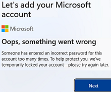 Windows 11: Oops, something went wrong Someone has entered an incorrect password for this this account too many times. To help protect you, we’ve temporarily locked your account – please try again later. 